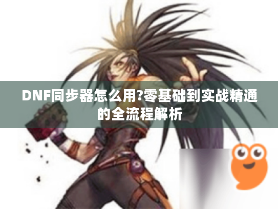 DNF同步器怎么用?零基础到实战精通的全流程解析 DNF同步器怎么用?零基础到实战精通的全流程解析