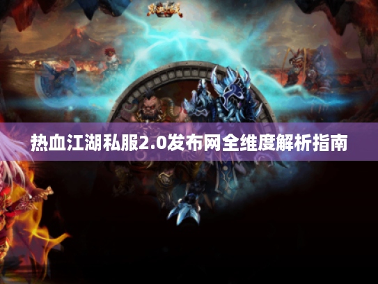热血江湖私服2.0发布网全维度解析指南 热血江湖私服2.0发布网全维度解析指南