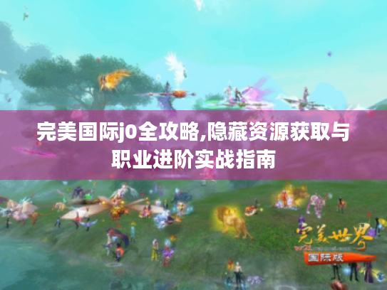 完美国际j0全攻略,隐藏资源获取与职业进阶实战指南 完美国际j0全攻略,隐藏资源获取与职业进阶实战指南