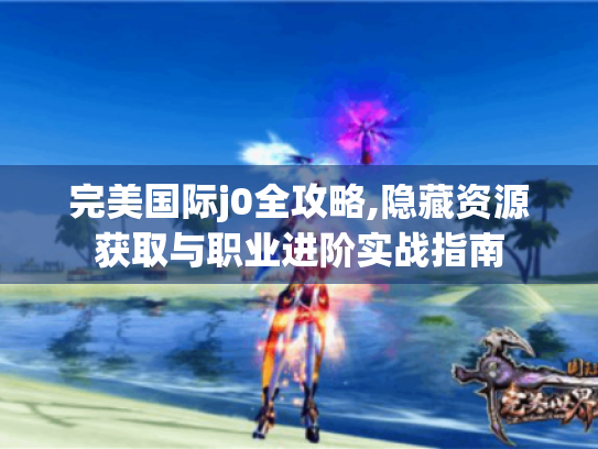 完美国际j0全攻略,隐藏资源获取与职业进阶实战指南 完美国际j0全攻略,隐藏资源获取与职业进阶实战指南