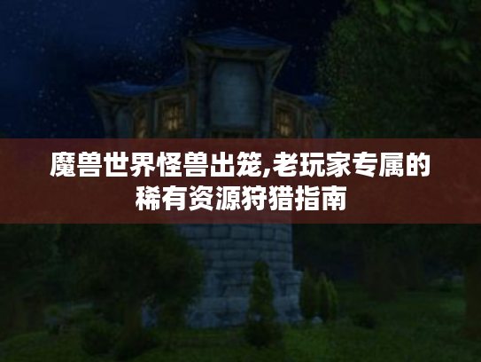 魔兽世界怪兽出笼,老玩家专属的稀有资源狩猎指南 魔兽世界怪兽出笼,老玩家专属的稀有资源狩猎指南