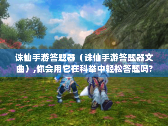 诛仙手游答题器(诛仙手游答题器文曲),你会用它在科举中轻松答题吗? 诛仙手游答题器(诛仙手游答题器文曲),你会用它在科举中轻松答题吗?