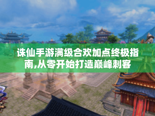 诛仙手游满级合欢加点终极指南,从零开始打造巅峰刺客
