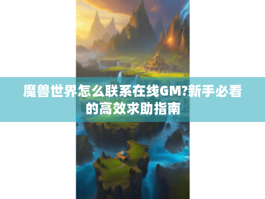 魔兽世界怎么联系在线GM?新手必看的高效求助指南 魔兽世界怎么联系在线GM?新手必看的高效求助指南