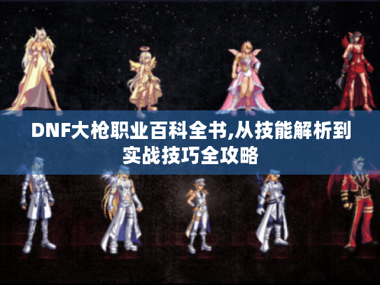 DNF大枪职业百科全书,从技能解析到实战技巧全攻略