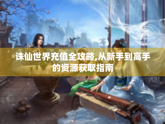 诛仙世界充值全攻略,从新手到高手的资源获取指南 诛仙世界充值全攻略,从新手到高手的资源获取指南