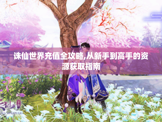 诛仙世界充值全攻略,从新手到高手的资源获取指南 诛仙世界充值全攻略,从新手到高手的资源获取指南