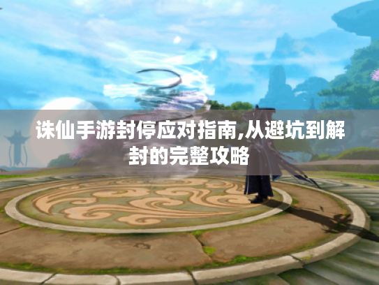 诛仙手游封停应对指南,从避坑到解封的完整攻略 诛仙手游封停应对指南,从避坑到解封的完整攻略
