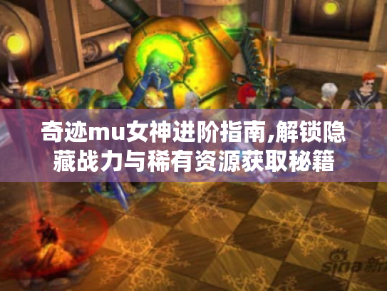 奇迹mu女神进阶指南,解锁隐藏战力与稀有资源获取秘籍