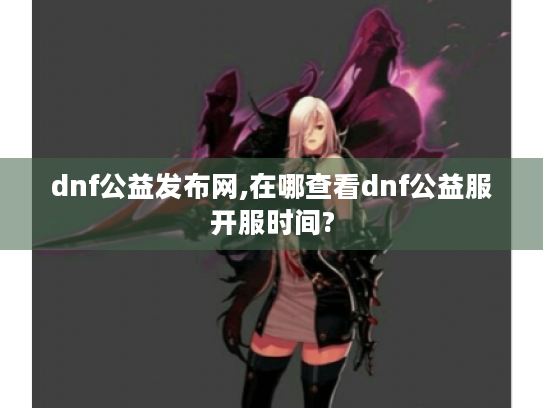 dnf公益发布网,在哪查看dnf公益服开服时间? dnf公益发布网,在哪查看dnf公益服开服时间?