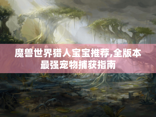 魔兽世界猎人宝宝推荐,全版本最强宠物捕获指南 魔兽世界猎人宝宝推荐,全版本最强宠物捕获指南