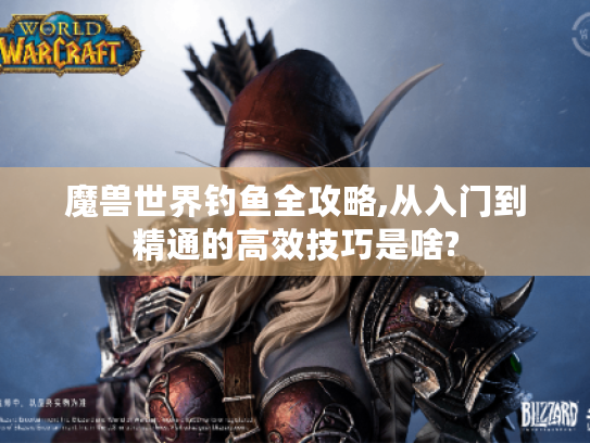 魔兽世界钓鱼全攻略,从入门到精通的高效技巧是啥? 魔兽世界钓鱼全攻略,从入门到精通的高效技巧是啥?