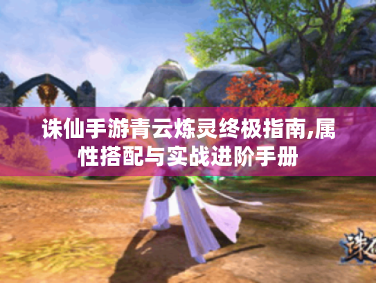诛仙手游青云炼灵终极指南,属性搭配与实战进阶手册 诛仙手游青云炼灵终极指南,属性搭配与实战进阶手册