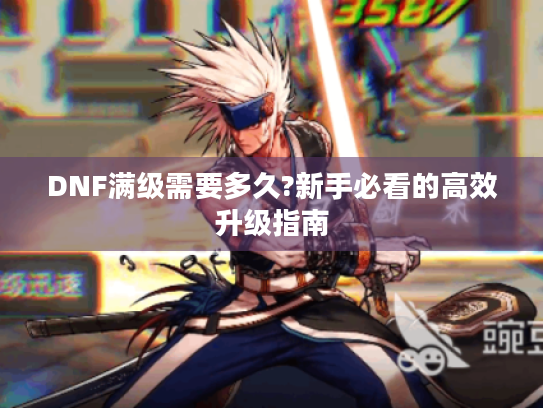 DNF满级需要多久?新手必看的高效升级指南 DNF满级需要多久?新手必看的高效升级指南