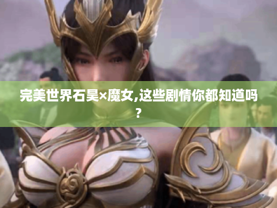 完美世界石昊×魔女,这些剧情你都知道吗? 完美世界石昊×魔女,这些剧情你都知道吗?