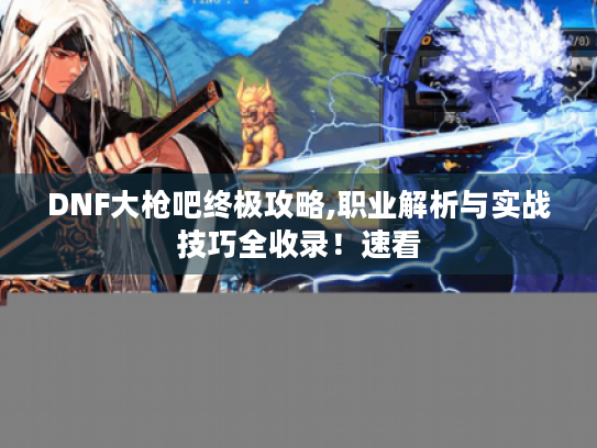 DNF大枪吧终极攻略,职业解析与实战技巧全收录！速看