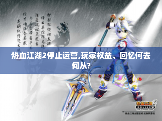 热血江湖2停止运营,玩家权益、回忆何去何从?