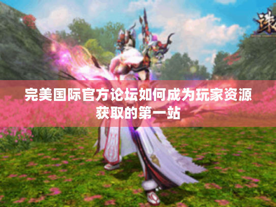 完美国际官方论坛如何成为玩家资源获取的第一站 完美国际官方论坛如何成为玩家资源获取的第一站