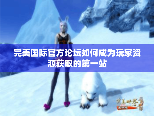完美国际官方论坛如何成为玩家资源获取的第一站 完美国际官方论坛如何成为玩家资源获取的第一站