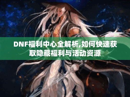 DNF福利中心全解析,如何快速获取隐藏福利与活动资源 DNF福利中心全解析,如何快速获取隐藏福利与活动资源