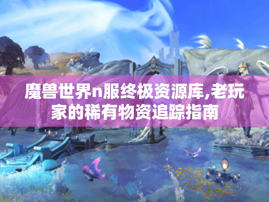 魔兽世界n服终极资源库,老玩家的稀有物资追踪指南 魔兽世界n服终极资源库,老玩家的稀有物资追踪指南