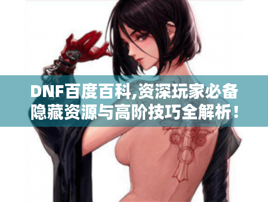 DNF百度百科,资深玩家必备隐藏资源与高阶技巧全解析! DNF百度百科,资深玩家必备隐藏资源与高阶技巧全解析!