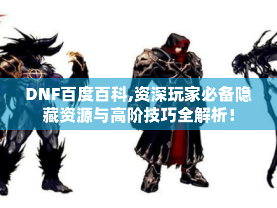 DNF百度百科,资深玩家必备隐藏资源与高阶技巧全解析! DNF百度百科,资深玩家必备隐藏资源与高阶技巧全解析!
