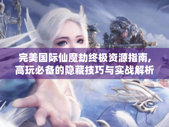 完美国际仙魔劫终极资源指南,高玩必备的隐藏技巧与实战解析 完美国际仙魔劫终极资源指南,高玩必备的隐藏技巧与实战解析