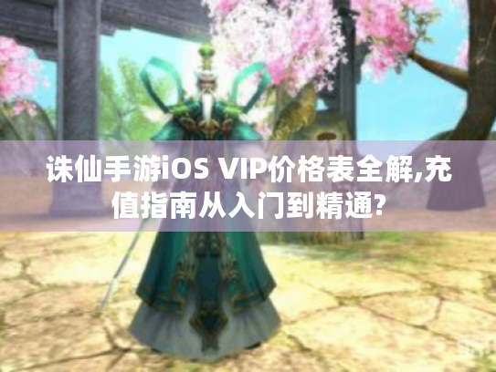 诛仙手游iOS VIP价格表全解,充值指南从入门到精通? 诛仙手游iOS VIP价格表全解,充值指南从入门到精通?