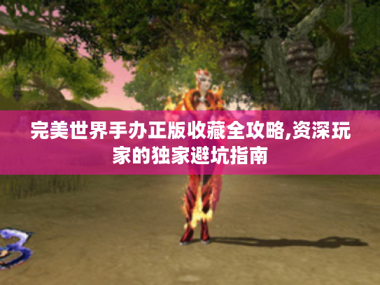 完美世界手办正版收藏全攻略,资深玩家的独家避坑指南