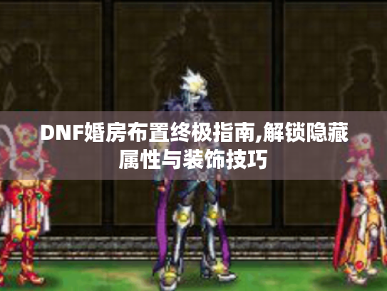 DNF婚房布置终极指南,解锁隐藏属性与装饰技巧 DNF婚房布置终极指南,解锁隐藏属性与装饰技巧