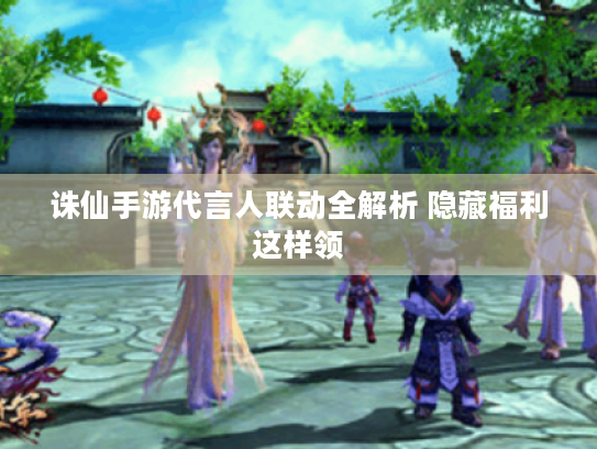 诛仙手游代言人联动全解析 隐藏福利这样领 诛仙手游代言人联动全解析 隐藏福利这样领