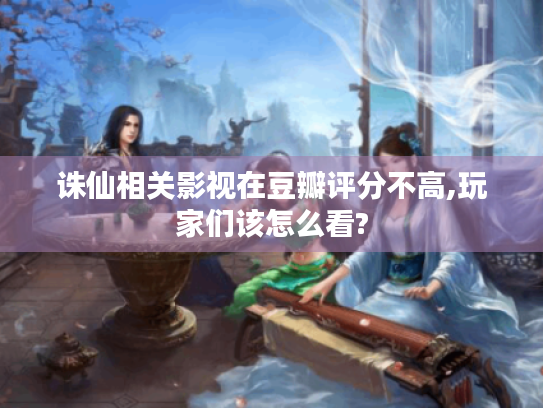 诛仙相关影视在豆瓣评分不高,玩家们该怎么看? 诛仙相关影视在豆瓣评分不高,玩家们该怎么看?