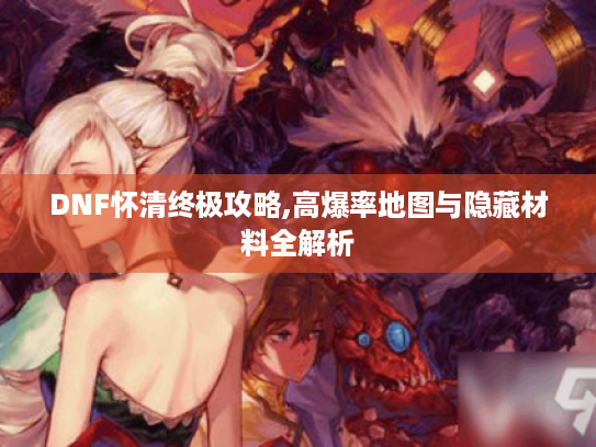 DNF怀清终极攻略,高爆率地图与隐藏材料全解析 DNF怀清终极攻略,高爆率地图与隐藏材料全解析