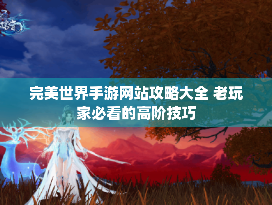 完美世界手游网站攻略大全 老玩家必看的高阶技巧 完美世界手游网站攻略大全 老玩家必看的高阶技巧