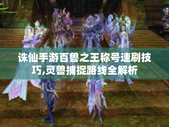 诛仙手游百兽之王称号速刷技巧,灵兽捕捉路线全解析 诛仙手游百兽之王称号速刷技巧,灵兽捕捉路线全解析