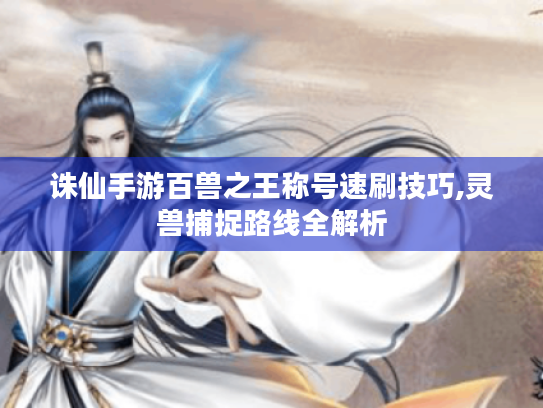 诛仙手游百兽之王称号速刷技巧,灵兽捕捉路线全解析 诛仙手游百兽之王称号速刷技巧,灵兽捕捉路线全解析