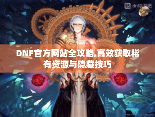 DNF官方网站全攻略,高效获取稀有资源与隐藏技巧 DNF官方网站全攻略,高效获取稀有资源与隐藏技巧