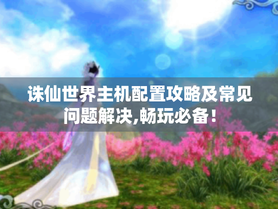 诛仙世界主机配置攻略及常见问题解决,畅玩必备! 诛仙世界主机配置攻略及常见问题解决,畅玩必备!