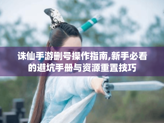 诛仙手游删号操作指南,新手必看的避坑手册与资源重置技巧 诛仙手游删号操作指南,新手必看的避坑手册与资源重置技巧