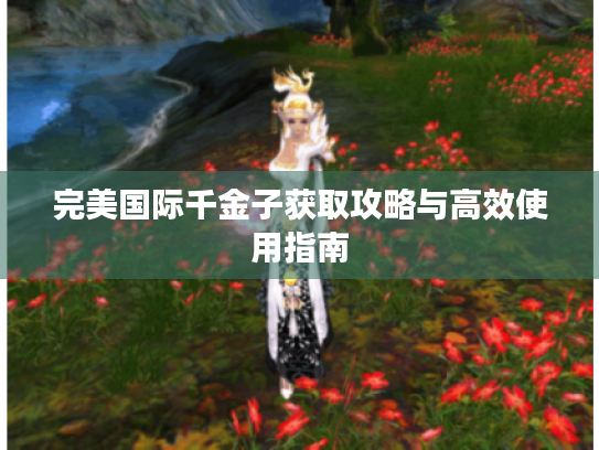 完美国际千金子获取攻略与高效使用指南 完美国际千金子获取攻略与高效使用指南