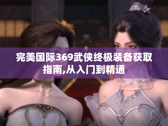 完美国际369武侠终极装备获取指南,从入门到精通 完美国际369武侠终极装备获取指南,从入门到精通