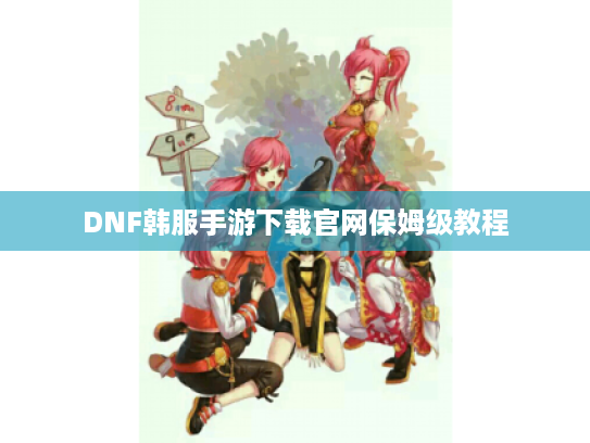 DNF韩服手游下载官网保姆级教程 DNF韩服手游下载官网保姆级教程