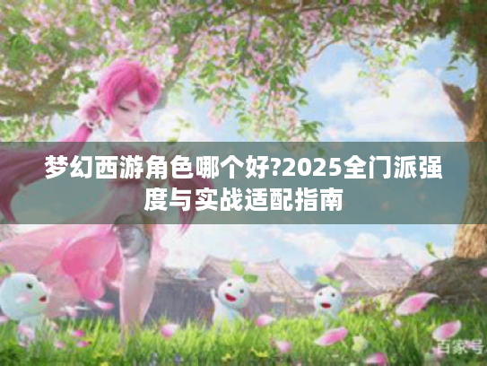 梦幻西游角色哪个好?2025全门派强度与实战适配指南 梦幻西游角色哪个好?2025全门派强度与实战适配指南