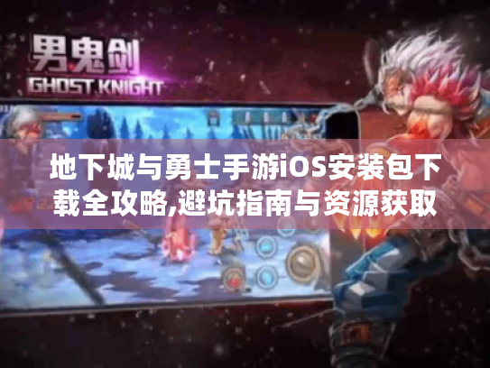 地下城与勇士手游iOS安装包下载全攻略,避坑指南与资源获取 地下城与勇士手游iOS安装包下载全攻略,避坑指南与资源获取