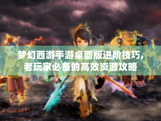 梦幻西游手游桌面版进阶技巧,老玩家必备的高效资源攻略 梦幻西游手游桌面版进阶技巧,老玩家必备的高效资源攻略