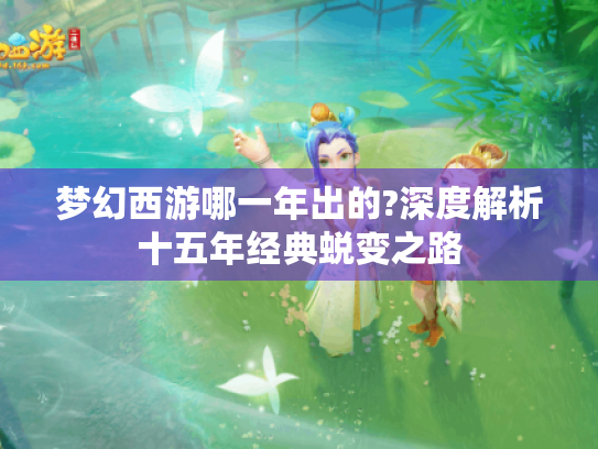 梦幻西游哪一年出的?深度解析十五年经典蜕变之路 梦幻西游哪一年出的?深度解析十五年经典蜕变之路