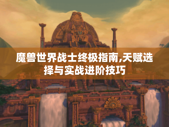 魔兽世界战士终极指南,天赋选择与实战进阶技巧 魔兽世界战士终极指南,天赋选择与实战进阶技巧