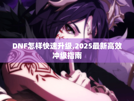 DNF怎样快速升级,2025最新高效冲级指南 DNF怎样快速升级,2025最新高效冲级指南
