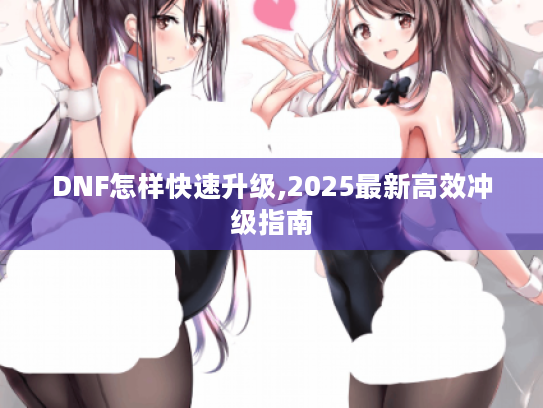 DNF怎样快速升级,2025最新高效冲级指南 DNF怎样快速升级,2025最新高效冲级指南